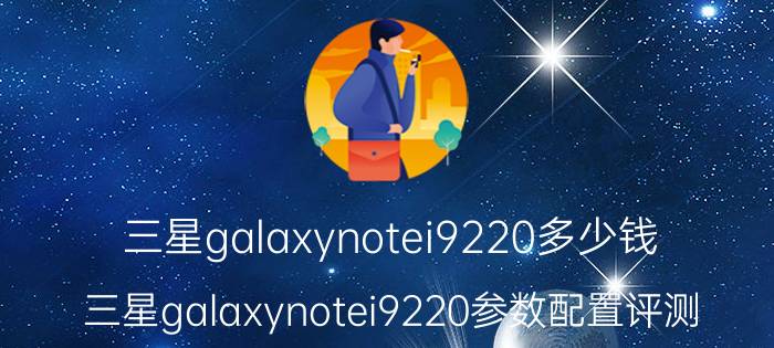 三星galaxynotei9220多少钱 三星galaxynotei9220参数配置评测